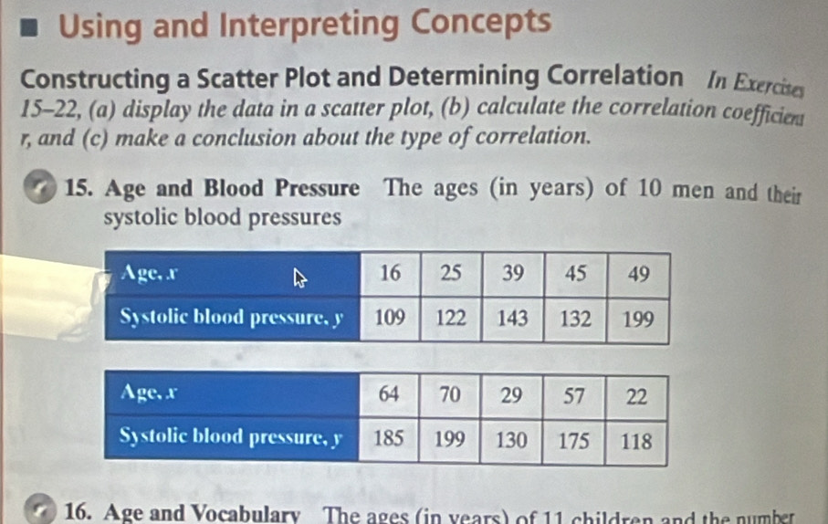 Using and Interpreting Concepts 
Constructing a Scatter Plot and Determining Correlation In Exercites 
15-22, (a) display the data in a scatter plot, (b) calculate the correlation coefficient
r, and (c) make a conclusion about the type of correlation. 
15. Age and Blood Pressure The ages (in years) of 10 men and their 
systolic blood pressures 
16. Age and Vocabulary The ages (in years) of 11 children and the number