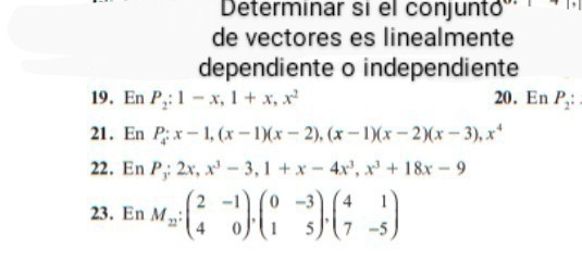 Determinar si el conjuntó 
de vectores es linealmente 
dependiente o independiente 
19. En P_2:1-x, 1+x, x^2 20. En P_2 : 
21. En P_4:x-1, (x-1)(x-2), (x-1)(x-2)(x-3), x^4
22. En P_3:2x, x^3-3, 1+x-4x^3, x^3+18x-9
23. En M_12:beginpmatrix 2&-1 4&0endpmatrix , beginpmatrix 0&-3 1&5endpmatrix , beginpmatrix 4&1 7&-5endpmatrix