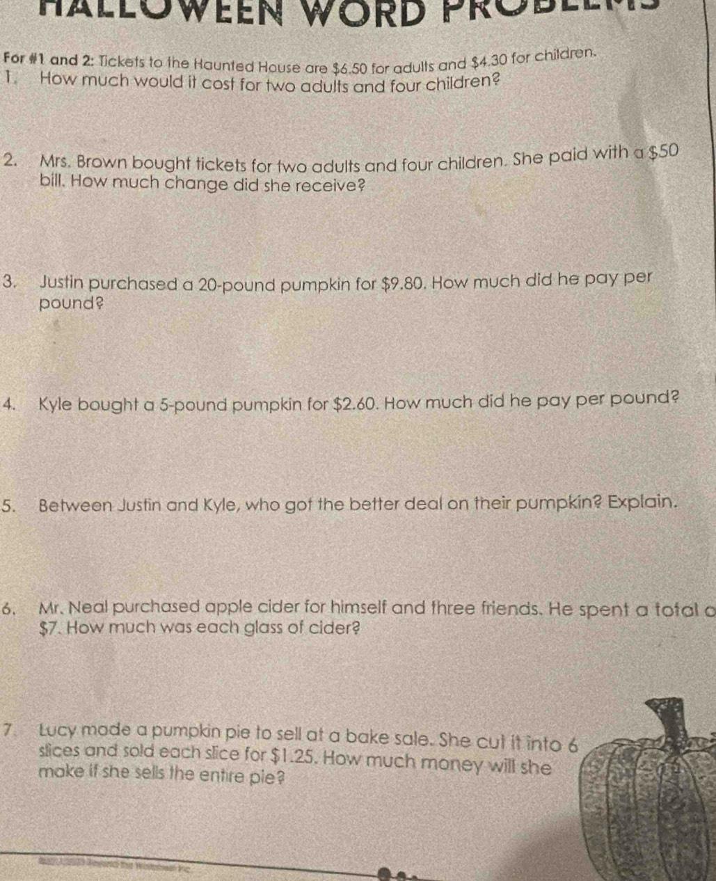 HALLOWEEN WORD PROBLL 
For #1 and 2: Tickets to the Haunted House are $6.50 for adults and $4.30 for children. 
1. How much would it cost for two adults and four children? 
2. Mrs. Brown bought tickets for two adults and four children. She paid with a $50
bill. How much change did she receive? 
3. Justin purchased a 20-pound pumpkin for $9.80. How much did he pay per 
pound? 
4. Kyle bought a 5-pound pumpkin for $2.60. How much did he pay per pound? 
5. Between Justin and Kyle, who got the better deal on their pumpkin? Explain. 
6. Mr. Neal purchased apple cider for himself and three friends. He spent a total a
$7. How much was each glass of cider? 
7. Lucy made a pumpkin pie to sell at a bake sale. She cut it into 
slices and sold each slice for $1.25. How much money will she 
make if she sells the entire pie?