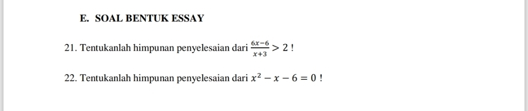 SOAL BENTUK ESSAY 
21. Tentukanlah himpunan penyelesaian dari  (6x-6)/x+3 >2! 
22. Tentukanlah himpunan penyelesaian dari x^2-x-6=0!