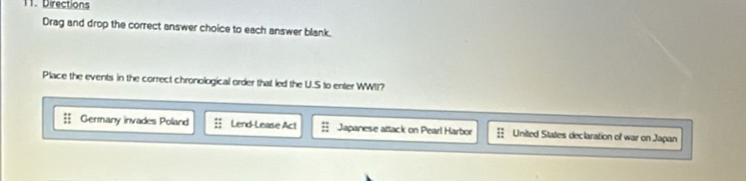 Directions
Drag and drop the correct answer choice to each answer blank.
Place the events in the correct chronological order that led the U.S to enter WWII?
Germany invades Poland Lend-Lease Act Japanese attack on Pearl Harbor United States declaration of war on Japan