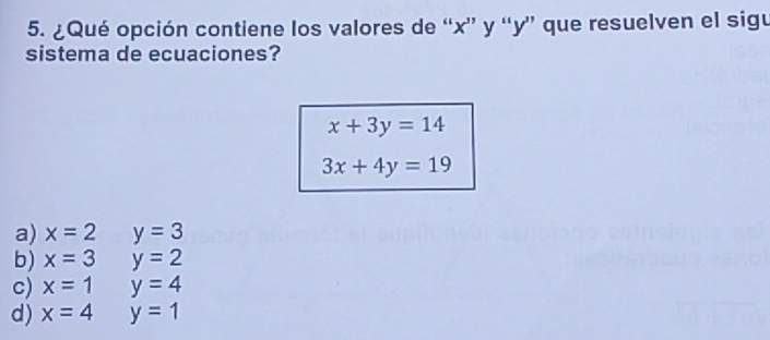 ¿Qué opción contiene los valores de “ x ” y “ y ” que resuelven el sigu
sistema de ecuaciones?
x+3y=14
3x+4y=19
a) x=2 y=3
b) x=3 y=2
c) x=1 y=4
d) x=4 y=1