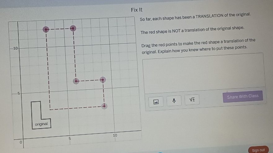 So far, each shape has been a TRANSLATION of the original. 
The red shape is NOT a translation of the original shape. 
Drag the red points to make the red shape a translation of the 
original. Explain how you knew where to put these points.
sqrt(± ) Share With Class 
Sign out