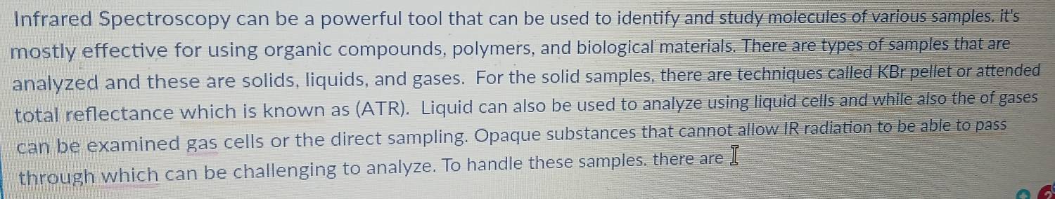 Infrared Spectroscopy can be a powerful tool that can be used to identify and study molecules of various samples. it's 
mostly effective for using organic compounds, polymers, and biological materials. There are types of samples that are 
analyzed and these are solids, liquids, and gases. For the solid samples, there are techniques called KBr pellet or attended 
total reflectance which is known as (ATR). Liquid can also be used to analyze using liquid cells and while also the of gases 
can be examined gas cells or the direct sampling. Opaque substances that cannot allow IR radiation to be able to pass 
through which can be challenging to analyze. To handle these samples. there are I