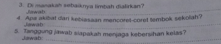 Di manakah sebaiknya limbah dialirkan? 
Jawab: 
_ 
4. Apa akibat dari kebiasaan mencoret-coret tembok sekolah? 
Jawab:_ 
5. Tanggung jawab siapakah menjaga kebersihan kelas? 
Jawab:_