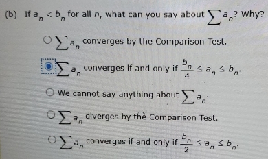 If a_n for all n, what can you say about sumlimits ^an ? Why?
sumlimits a_n converges by the Comparison Test.
:sumlimits a_n converges if and only if frac b_n4≤ a_n≤ b_n.
We cannot say anything about sumlimits a_n·
sumlimits a_n diverges by the Comparison Test.
sumlimits a_n converges if and only if frac b_n2≤ a_n≤ b_n.