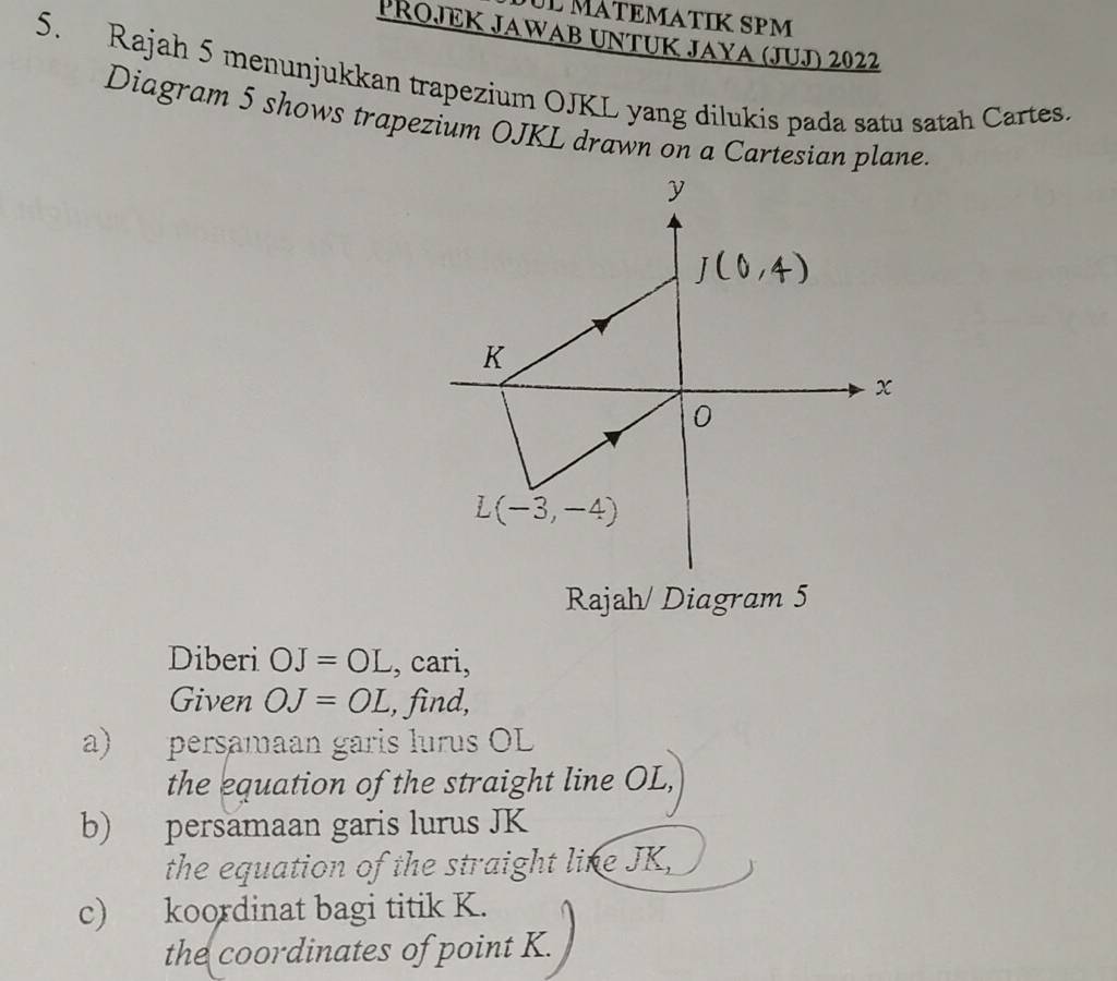 ül MÁTEMATIK SPM
Přojek Jawab Untuk Jaya (JuJ) 2022
5. Rajah 5 menunjukkan trapezium OJKL yang dilukis pada satu satah Cartes.
Diagram 5 shows trapezium OJKL drawn on a Cartesian plane.
Rajah/ Diagram 5
Diberi OJ=OL , cari,
Given OJ=OL , find,
a) persamaan garis lurus OL
the equation of the straight line OL,
b) persamaan garis lurus JK
the equation of the straight line JK,
c) koordinat bagi titik K.
the coordinates of point K.