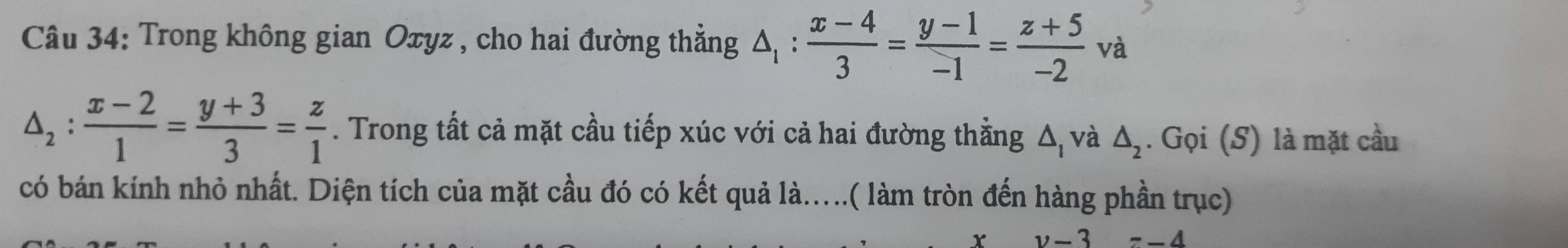 Trong không gian Oxyz , cho hai đường thẳng △ _1: (x-4)/3 = (y-1)/-1 = (z+5)/-2 va
△ _2: (x-2)/1 = (y+3)/3 = z/1 . Trong tất cả mặt cầu tiếp xúc với cả hai đường thằng Δ, và △ _2. Gọi (S) là mặt cầu 
có bán kính nhỏ nhất. Diện tích của mặt cầu đó có kết quả là....( làm tròn đến hàng phần trục)
v-3=-4