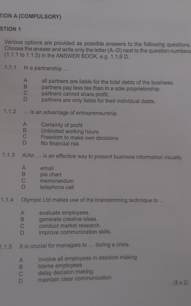 TION A (COMPULSORY)
STION 1
Various options are provided as possible answers to the following questions.
Choose the answer and write only the letter (A-D) next to the question numbers
(1.1.1 to 1.1.5) in the ANSWER BOOK, e.g. 1.1.6 D.
1.1.1 In a partnership ...
A all partners are liable for the total debts of the business.
B partners pay less tax than in a sole proprietorship.
C _ partners cannot share profit.
D partners are only liable for their individual debts.
1.1.2 ... is an advantage of entrepreneurship.
A Certainty of profit
B Unlimited working hours
C Freedom to make own decisions
D No financial risk
1.1.3 A/An .. is an effective way to present business information visually.
A email
B pie chart
C memorandum
D telephone call
1.1.4 Olympic Ltd makes use of the brainstorming technique to ...
A evaluate employees.
B generate creative ideas.
C conduct market research.
D improve communication skills.
1.1.5 It is crucial for managers to ... during a crisis.
A involve all employees in decision making
B blame employees
C delay decision making
D maintain clear communication
(5* 2)