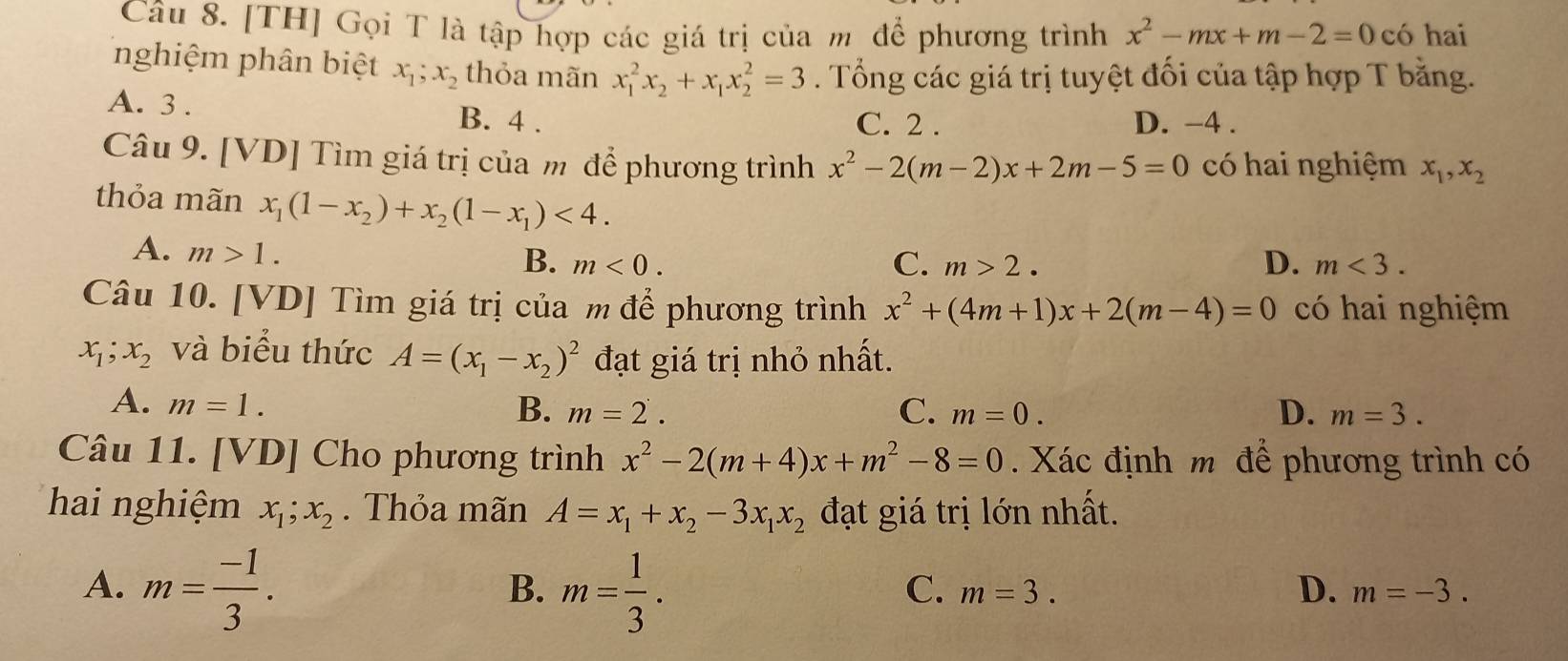 [TH] Gọi T là tập hợp các giá trị của m để phương trình x^2-mx+m-2=0 có hai
nghiệm phân biệt x_1;x_2 thỏa mãn x_1^(2x_2)+x_1x_2^(2=3. Tổng các giá trị tuyệt đối của tập hợp T bằng.
A. 3 . B. 4 . D. −4 .
C. 2 .
Câu 9. [VD] Tìm giá trị của m để phương trình x^2)-2(m-2)x+2m-5=0 có hai nghiệm x_1,x_2
thỏa mãn x_1(1-x_2)+x_2(1-x_1)<4.
A. m>1.
B. m<0. C. m>2. D. m<3.
Câu 10. [VD] Tìm giá trị của m để phương trình x^2+(4m+1)x+2(m-4)=0 có hai nghiệm
x_1;x_2 và biểu thức A=(x_1-x_2)^2 đạt giá trị nhỏ nhất.
A. m=1. B. m=2. C. m=0. D. m=3.
Câu 11. [VD] Cho phương trình x^2-2(m+4)x+m^2-8=0. Xác định m để phương trình có
hai nghiệm x_1;x_2. Thỏa mãn A=x_1+x_2-3x_1x_2 đạt giá trị lớn nhất.
A. m= (-1)/3 . m= 1/3 .
B.
C. m=3. D. m=-3.