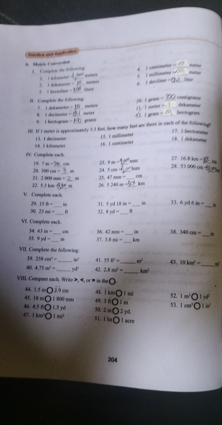 Practice and Application
A. Metric Conversion
1. Complete the following
4. 1 centimeter □ _
1  I kifometer 90° meters 5. 1 millimeter _
6. I deciliter
2 1 dekameter meters _Siter
3. I hectoditer = liters
I. Complete the following
j0 181 80 = _contigrams
7. I dekameter  meters
8. I decimeter _meter 11/1 F(1,4) of
Rferreeces
9. I hectogram = grams 12. 1 gram =_ hectogram
III. If I meter is approximately 3.3 feet, how many feet are there in each of the following.
17. 1 hectometer
15. 1 millimeter
13. 1 decimeter 18. 1 dekameter
14. 1 kilometer 16. 1 centimeter
IV. Complete each.
19. 7m= 23. 9m= _'mm 27 d^1 16.8km=
8.530000
20. 300cm= m 24. 5cm=
21. 2000mm= m 25. 47mm= _ cm
_
” 5.3km m 26. 5240m= km
_
V. Complete each 33. 6yd6in=
29.15ft= in 31. 5yd18in= _in
30.23mi= _ 32. 8yd= _ f
VI. Complete each.
4.63in= _ cm 36. 42mm= _in 38. 340cm=
_
35.9yd= _ m 37. 3.8mi= km
_
VIJ. Complete the following:
39, 258cm^2= _ in^2 41. 55ft^2= _ m^2 43. 10km^2= _ 30°
40, 4.75m^2= _ yd^2 42. 2.8mi^2= _ km^2
VIII. Compare each. Write >, 1mi 52. 1m^2 1yd^2
45. 18 m 1 800 mm 49.3 f l m 53. 1cm^2 1in^2
46. 4.5 ft 1.5 yd 50. 2 m 2 yd.
47. 1km^2 1mi^2 51. I ha l acre
204