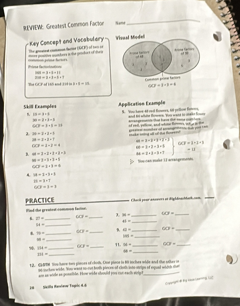 REVIEW: Greatest Common Factor Name
_
Key Concept and Vocabulary Visual Model
The greatest common factor (GCF) of two or
more positive numbers is the product of their Prime factors Prime factors
of 48 of 5o
common prime factors.
z
Prime factorization: 、
2
165=3· 5· 11
210=2· 3· 5· 7
Common prime factors
The GCP of 165 and 210 is 3· 5=15.
GCF=2+3=6
Skill Examples Application Example
1. 15-3* 5 5. You have 48 red flowers, 60 yellow flowers,
30=2· 3· 5 and 84 white flowers. You want to maks flower
arrangements that have the same numbers
GCF=3· 5=15
of red, yellow, and white flowers. What is the
2. 20=2· 2· 5 greatest number of arrangements mat you can
28=2· 2· 7 make using all of the flowers?
48=2· 2· 2· 2· 3 GCF=2· 2· 3
GCP=2· 2=4
60=2· 2· 3· 5 =12
3. 48=2· 2· 2· 2· 3 84=2· 2· 3· 7
90=2· 3· 3· 5;: You can make 12 arrangements.
GCF=2· 3=6
4. 18=2· 3· 3
21=3· 7
GCP=3=3
PRACTICE
Check your answers at BigldeasMath.com.
Find the greatest common factor.
6. 27= _
GCI'= _7. 36= _ GCF= _
_ 45=
54= _
B. 70= _
GCP= _9. 42= _ GCP= _
105= _
_ 98=
10. 154= _ GCP= _ 11. 56= _
GCF= _
_ 68=
_ 231=
12. CLOTH You have two pieces of cloth. One piece is 80 inches wide and the other is
96 inches wide. You want to cut both pieces of cloth into strips of equal width that
are as wide as possible. How wide should you cut each strip?
_
Copyright @ Ilig Ideas Leaming, LLC
28 Skills Review Topic 4.6