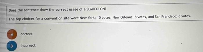 Does the sentence show the correct usage of a SEMICOLON?
The top choices for a convention site were New York; 10 votes, New Orleans; 8 votes, and San Francisco; 6 votes.
A correct
B incorrect