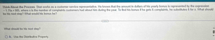 Think About the Process Stan works as a customer service representative. He knows that the amount in dollars of his yearly bonus is represented by the expression
-1.75x+985 , where x is the number of complaints customers had about him during the year. To find his bonus if he gets 6 complaints, he substitutes 6 for x. What should
be his next step? What would his bonus be?
What should be his next step?
A. Use the Distributive Property