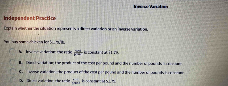 Inverse Variation
Independent Practice
Explain whether the situation represents a direct variation or an inverse variation.
You buy some chicken for $1.79/lb.
A. Inverse variation; the ratio  cos t/pound  is constant at $1.79.
B. Direct variation; the product of the cost per pound and the number of pounds is constant.
C. Inverse variation; the product of the cost per pound and the number of pounds is constant.
D. Direct variation; the ratio  cos t/pound  is constant at $1.79.