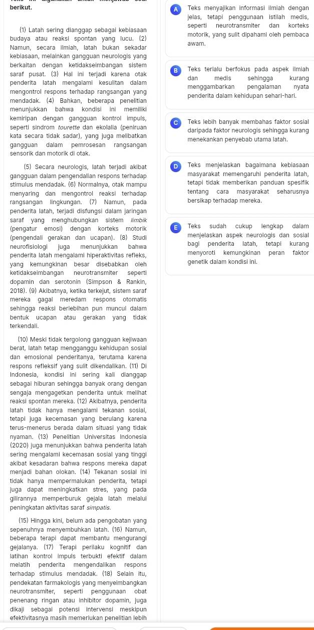 berikut.   Teks menyajikan informasi ilmiah dengan
jelas, tetapi penggunaan istilah medis,
(1) Latah sering dianggap sebagai kebiasaan seperti neurotransmiter dan korteks
budaya atau reaksi spontan yang lucu. (2) motorik, yang sulit dipahami oleh pembaca
Namun, secara ilmiah, latah bukan sekadar awam.
kebiasaan, melainkan gangguan neurologis yang
berkaitan dengan ketidakseimbangan sistem E Teks terlalu berfokus pada aspek ilmiah
saraf pusat. (3) Hal ini terjadi karena otak dan medis sehingga  kurang
penderita latah mengalami kesulitan dalam menggambarkan pengalaman nyata
mengontrol respons terhadap rangsangan yang
mendadak. (4) Bahkan, beberapa penelitian penderita dalam kehidupan sehari-hari.
menunjukkan bahwa kondisi ini memiliki
kemiripan dengan gangguan kontrol impuls, C Teks lebih banyak membahas faktor sosial
seperti sindrom tourette dan ekolalia (peniruan daripada faktor neurologis sehingga kurang
kata secara tidak sadar), yang juga melibatkan menekankan penyebab utama latah.
gangguan dalam pemrosesan rangsangan
sensorik dan motorik di otak.
(5) Secara neurologis, latah terjadi akibat  Teks menjelaskan bagaimana kebiasaan
gangguan dalam pengendalian respons terhadap masyarakat memengaruhi penderita latah,
stimulus mendadak. (6) Normalnya, otak mampu tetapi tidak memberikan panduan spesifik
menyaring dan mengontrol reaksi terhadap tentang cara masyarakat seharusnya
rangsangan lingkungan. (7) Namun, pada bersikap terhadap mereka.
penderita latah, terjadi disfungsi dalam jaringan
saraf yang menghubungkan sistem limbik
(pengatur emosi) dengan korteks motorik E Teks sudah cukup lengkap dalam
(pengendali gerakan dan ucapan). (8) Studi menjelaskan aspek neurologis dan sosial
neurofisiologi juga menunjukkan bahwa bagi penderita latah, tetapi kurang
penderita latah mengalami hiperaktivitas refleks, menyoroti kemungkinan peran faktor
yang kemungkinan besar disebabkan oleh genetik dalam kondisi ini.
ketidakseimbangan neurotransmiter seperti
dopamin dan serotonin (Simpson & Rankin,
2018). (9) Akibatnya, ketika terkejut, sistem saraf
mereka gagal meredam respons otomatis
sehingga reaksi berlebihan pun muncul dalam 
bentuk ucapan atau gerakan yang tidak
terkendali.
(10) Meski tidak tergolong gangguan kejiwaan
berat, latah tetap mengganggu kehidupan sosial
dan emosional penderitanya, terutama karena
respons refleksif yang sulit dikendalikan. (11) Di
Indonesia, kondisi ini sering kali dianggap
sebagai hiburan sehingga banyak orang dengan
sengaja mengagetkan penderita untuk melihat
reaksi spontan mereka. (12) Akibatnya, penderita
latah tidak hanya mengalami tekanan sosial,
tetapi juga kecemasan yang berulang karena
terus-menerus berada dalam situasi yang tidak
nyaman. (13) Penelitian Universitas Indonesia
(2020) juga menunjukkan bahwa penderita latah
sering mengalami kecemasan sosial yang tinggi
akibat kesadaran bahwa respons mereka dapat
menjadi bahan olokan. (14) Tekanan sosial ini
tidak hanya mempermalukan penderita, tetapi
juga dapat meningkatkan stres, yang pada
gilirannya memperburuk gejala latah melalui
peningkatan aktivitas saraf simpatis.
(15) Hingga kini, belum ada pengobatan yang
sepenuhnya menyembuhkan latah. (16) Namun,
beberapa terapi dapat membantu mengurangi
gejalanya. (17) Terapi perilaku kognitif dan
latihan kontrol impuls terbukti efektif dalam
melatih penderita mengendalikan respons
terhadap stimulus mendadak. (18) Selain Itu,
pendekatan farmakologis yang menyeimbangkan
neurotransmiter, seperti penggunaan obat
penenang ringan atau inhibitor dopamin, juga
dikaji sebagai potensi intervensi meskipun
efektivitasnya masih memerlukan penelitian lebih