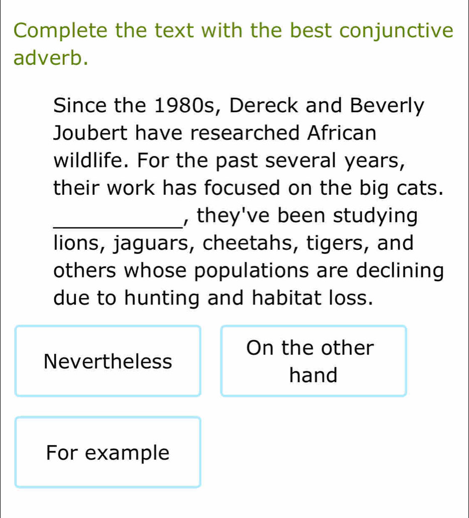 Complete the text with the best conjunctive 
adverb. 
Since the 1980s, Dereck and Beverly 
Joubert have researched African 
wildlife. For the past several years, 
their work has focused on the big cats. 
_, they've been studying 
lions, jaguars, cheetahs, tigers, and 
others whose populations are declining 
due to hunting and habitat loss. 
On the other 
Nevertheless 
hand 
For example