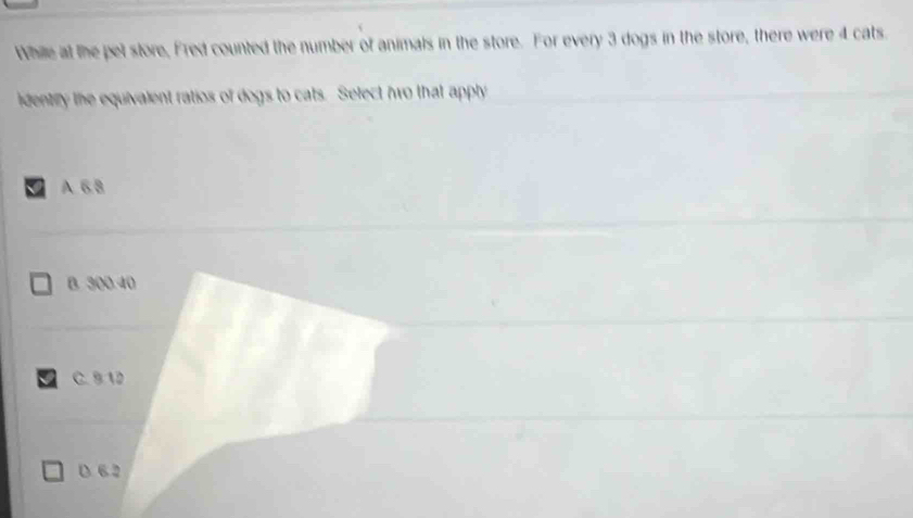 While at the pet store, Fred counted the number of animals in the store. For every 3 dogs in the store, there were 4 cats.
identry the equivalent ratios of dogs to cats. Select hwo that apply
A 6 8
B. 300.40
C. 5 12
D. 6 2