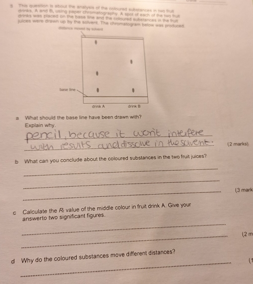 This question is about the ansilysis of the colloured subistances in two fluit 
trinks. A and B, using paper chromalography. A spot of each of the ts tlt 
drinks was placed on the base fine and the colloured substances in the fruit 
juices were drawn up by the solverit. The chromatogram below was produced 
distarice move 
a What should the base line have been drawn with? 
Explain why. 
_ 
_(2 marks) 
b What can you conclude about the coloured substances in the two fruit juices? 
_ 
_ 
_(3 mark 
c Calculate the Ri value of the middle colour in fruit drink A. Give your 
_ 
answerto two significant figures. 
_ 
(2 m
_ 
d Why do the coloured substances move different distances? 
( 1