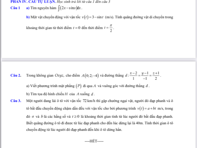 PHAN IV. CAU Tự LUAN. Học sinh trả lời từ câu 1 đến câu 3 
Câu 1 a) Tìm nguyên hàm ∈t (2x-sin x)dx. 
b) Một vật chuyển động với vận tốc v(t)=3-sin t(m/s). Tính quãng đường vật di chuyên trong 
khoảng thời gian từ thời điểm t=0 đến thời điểm t= π /2 . 
Câu 2. Trong không gian Oxyz, cho điểm A(0;2;-4) và đường thẳng d :  (x-2)/1 = (y-1)/-1 = (z+1)/2 . 
a) Viết phương trình mặt phẳng (P) đi qua A và vuông góc với đường thẳng đ . 
b) Tìm tọa độ hình chiếu H của A xuống d . 
Câu 3. Một người đang lái ô tô với vận tốc 72 km/h thì gặp chướng ngại vật, người đó đạp phanh và ô 
tô bắt đầu chuyển động chậm dần đều với vận tốc cho bởi phương trình v(t)=a+bt m/s, trong 
đó a và b là các hằng số và t≥ 0 là khoảng thời gian tính từ lúc người đó bắt đầu đạp phanh. 
Biết quãng đường ô tô đi được từ lúc đạp phanh cho đến lúc dừng lại là 40m. Tính thời gian ô tô 
chuyển động từ lúc người đó đạp phanh đến khi ô tô dừng hản. 
Hết_