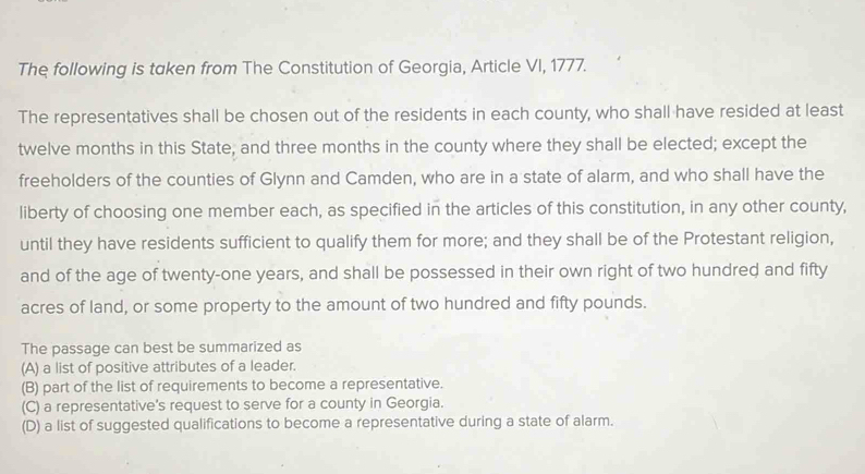 The following is taken from The Constitution of Georgia, Article VI, 1777.
The representatives shall be chosen out of the residents in each county, who shall have resided at least
twelve months in this State, and three months in the county where they shall be elected; except the
freeholders of the counties of Glynn and Camden, who are in a state of alarm, and who shall have the
liberty of choosing one member each, as specified in the articles of this constitution, in any other county,
until they have residents sufficient to qualify them for more; and they shall be of the Protestant religion,
and of the age of twenty-one years, and shall be possessed in their own right of two hundred and fifty
acres of land, or some property to the amount of two hundred and fifty pounds.
The passage can best be summarized as
(A) a list of positive attributes of a leader.
(B) part of the list of requirements to become a representative.
(C) a representative's request to serve for a county in Georgia.
(D) a list of suggested qualifications to become a representative during a state of alarm.