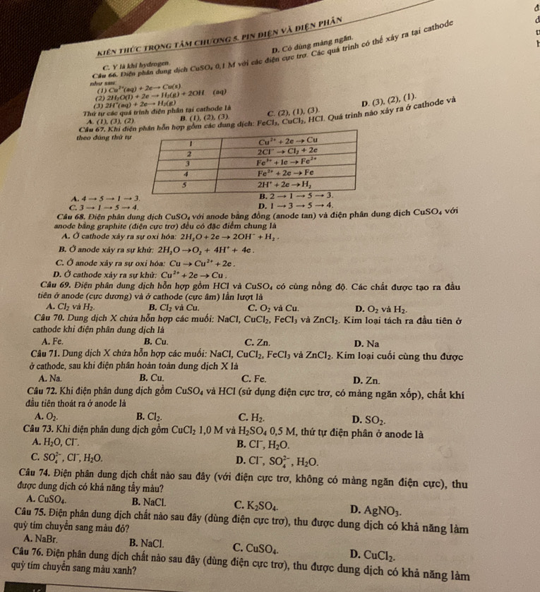 kiên thức trọng tâm chương 5. pin điện và điện phân
D. Có dùng màng ngăn.
Cầu 66. Diện phần dung dịch CuSO, 0,1 M với các điện cực trợ. Các quá trình có thể xây ra tại cathodo
C. Y là khi hydrogen
như sau: Cu^(2+)(aq)+2eto Cu(s) (aq)
(1)
(2) 2H_2O(l)+2eto H_2(g)+2OH
(3)
Thứ tự các quá trình điện phân tại cathode là 2H^+(aq)+2eto H_2(g)
D. (3), (2), (1).
Cầu 67. Khi điệác dung dịch: FeCl_3,CuCl_2,HCl * Quá trình nào xảy ra ở cathode và
A. (1),(3),(2) B. (1),(2),(3) C. (2),(1),(3).
theo đúng thứ tự
A. 4to 5to 1to 3.
C. 3to 1to 5to 4. D. 1to 3to 5to 4.
Câu 68. Điện phân dung dịch CuSO_4 a với anode bằng đồng (anode tan) và điện phân dung dịch CuSO_4vdi
anode bằng graphite (điện cực trơ) đều có đặc điểm chung là
A. Ở cathode xảy ra sự oxỉ hóa: 2H_2O+2eto 2OH^-+H_2.
B. Ở anode xảy ra sự khử: 2H_2Oto O_2+4H^++4e.
C. Ở anode xảy ra sự oxi hóa: Cuto Cu^(2+)+2e.
D. Ở cathode xảy ra sự khử: Cu^(2+)+2eto Cu.
Câu 69. Điện phân dung dịch hỗn hợp gồm HCI và CuSO_4 có cùng nồng độ. Các chất được tạo ra đầu
tiên ở anode (cực dương) và ở cathode (cực âm) lần lượt là
A. Cl_2 và H_2. B. Cl_2 và a L C. O_2 và Cu D. O_2 và H_2.
Câu 70. Dung dịch X chứa hỗn hợp các muối: NaCl,CuCl_2,FeCl_3 và ZnCl_2. Kim loại tách ra đầu tiên ở
cathode khi điện phân dung dịch là
A. Fe. B. Cu. C. Zn. D. Na
Câu 71. Dung dịch X chứa hỗn hợp các muối: NaCl, CuCl_2,FeCl_3 và ZnCl_2. Kim loại cuối cùng thu được
ở cathode, sau khi điện phân hoàn toàn dung dịch X là
A. Na. B. Cu. C. Fe. D. Zn.
Câu 72. Khi điện phân dung dịch gồm CuSO_4 và HCI (sử dụng điện cực trơ, có màng ngăn xốp), chất khí
đầu tiên thoát ra ở anode là
A. O_2. B. Cl_2. C. H_2.
D. SO_2.
Câu 73. Khi điện phân dung dịch gồm CuCl_21,0M và H_2SO_40,5M 1, thứ tự điện phân ở anode là
A. H_2O,Cl^-. B. Cl^-,H_2O.
C. SO_4^((2-),Cl^-),H_2O. D. Cl^-,SO_4^((2-),H_2)O.
Câu 74. Điện phân dung dịch chất nào sau đây (với điện cực trơ, không có màng ngăn điện cực), thu
được dung dịch có khả năng tầy màu?
A. CuSO_4. B. NaCl C. K_2SO_4. D. AgNO_3.
Câu 75. Điện phân dung dịch chất nào sau đây (dùng điện cực trơ), thu được dung dịch có khả năng làm
quỷ tím chuyển sang màu đỏ?
A. NaBr. B. NaCl. C. CuSO_4. D. CuCl_2.
Câu 76. Điện phân dung dịch chất nào sau đây (dùng điện cực trơ), thu được dung dịch có khả năng làm
quỳ tím chuyển sang màu xanh?