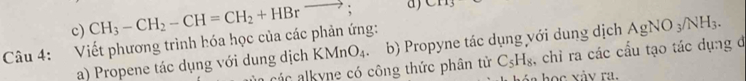 c) CH_3-CH_2-CH=CH_2+HBrto ; a) CH_3
Câu 4: Viết phương trình hóa học của các phản ứng:
a) Propene tác dụng với dung dịch KMnO_4. b) Propyne tác dụng với dung dịch AgNO_3/NH_3. 
các alkyne có công thức phân từ C_5H_8 , chỉ ra các cấu tạo tác dụng đ
a học xảy ra.