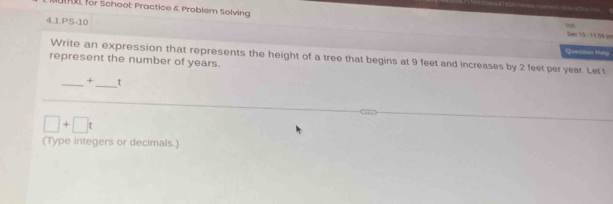 — 
hXL for School: Practice & Problem Solving Dec 10 - 1159 == 
4.1.PS-10 
DE 
Question Hilp 
Write an expression that represents the height of a tree that begins at 9 feet and increases by 2 feet per year. Let t
represent the number of years. 
_+_ _t
□ +□ t
(Type integers or decimals.)