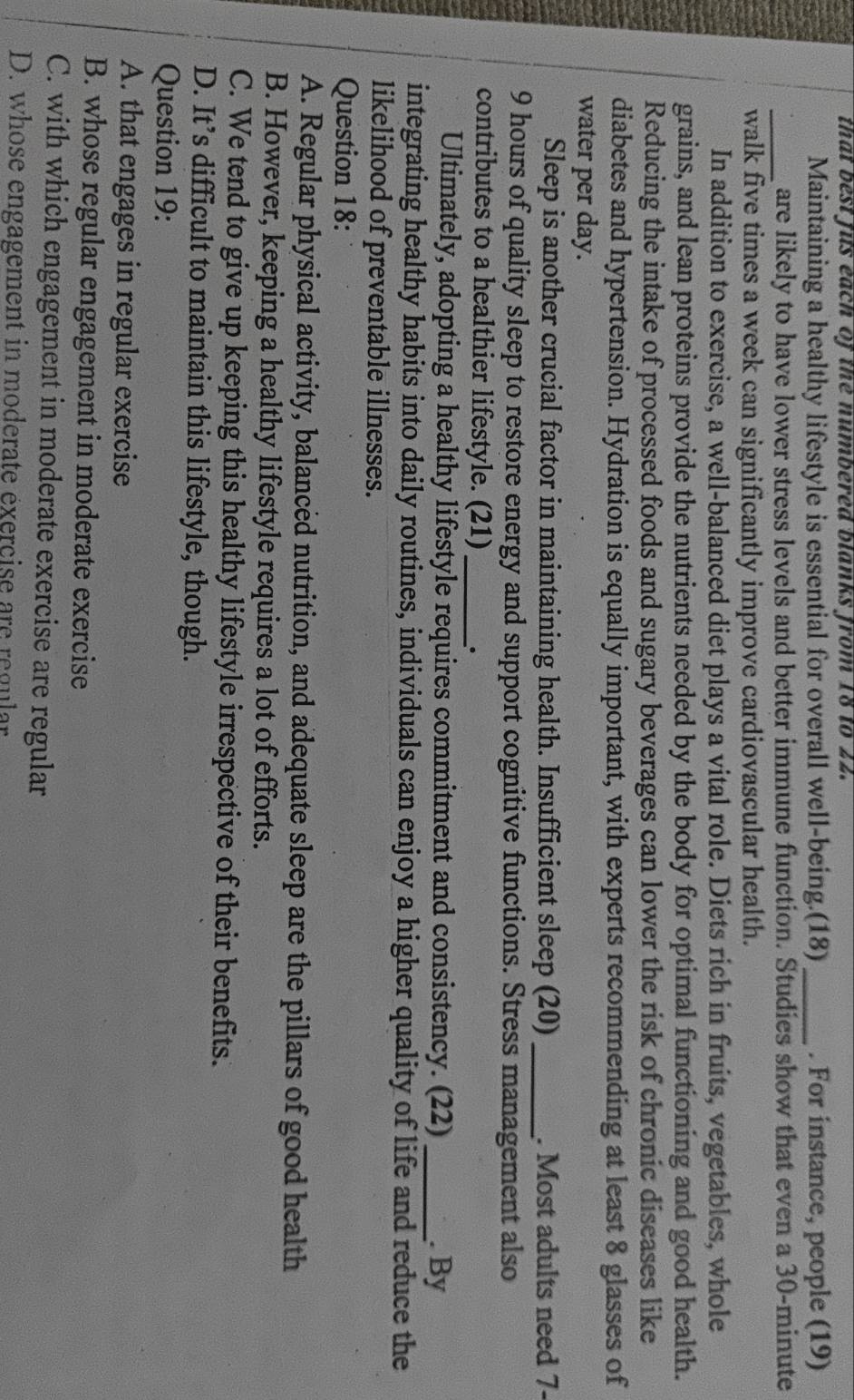that best fus each of the numbered blanks from 18 to 22.
Maintaining a healthy lifestyle is essential for overall well-being.(18) _. For instance, people (19)
_are likely to have lower stress levels and better immune function. Studies show that even a 30-minute
walk five times a week can significantly improve cardiovascular health.
In addition to exercise, a well-balanced diet plays a vital role. Diets rich in fruits, vegetables, whole
grains, and lean proteins provide the nutrients needed by the body for optimal functioning and good health.
Reducing the intake of processed foods and sugary beverages can lower the risk of chronic diseases like
diabetes and hypertension. Hydration is equally important, with experts recommending at least 8 glasses of
water per day.
Sleep is another crucial factor in maintaining health. Insufficient sleep (20) _. Most adults need 7-
9 hours of quality sleep to restore energy and support cognitive functions. Stress management also
contributes to a healthier lifestyle. (21)_
Ultimately, adopting a healthy lifestyle requires commitment and consistency. (22) _. By
integrating healthy habits into daily routines, individuals can enjoy a higher quality of life and reduce the
likelihood of preventable illnesses.
Question 18:
A. Regular physical activity, balanced nutrition, and adequate sleep are the pillars of good health
B. However, keeping a healthy lifestyle requires a lot of efforts.
C. We tend to give up keeping this healthy lifestyle irrespective of their benefits.
D. It’s difficult to maintain this lifestyle, though.
Question 19:
A. that engages in regular exercise
B. whose regular engagement in moderate exercise
C. with which engagement in moderate exercise are regular
D. whose engagement in moderate exercise are regular
