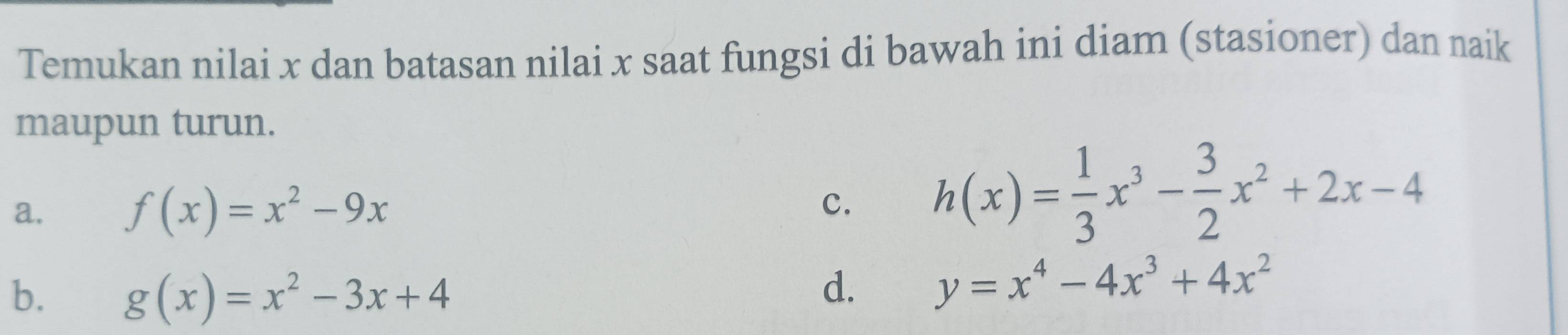 Temukan nilai x dan batasan nilai x saat fungsi di bawah ini diam (stasioner) dan naik
maupun turun.
a. f(x)=x^2-9x
c. h(x)= 1/3 x^3- 3/2 x^2+2x-4
b. g(x)=x^2-3x+4
d. y=x^4-4x^3+4x^2