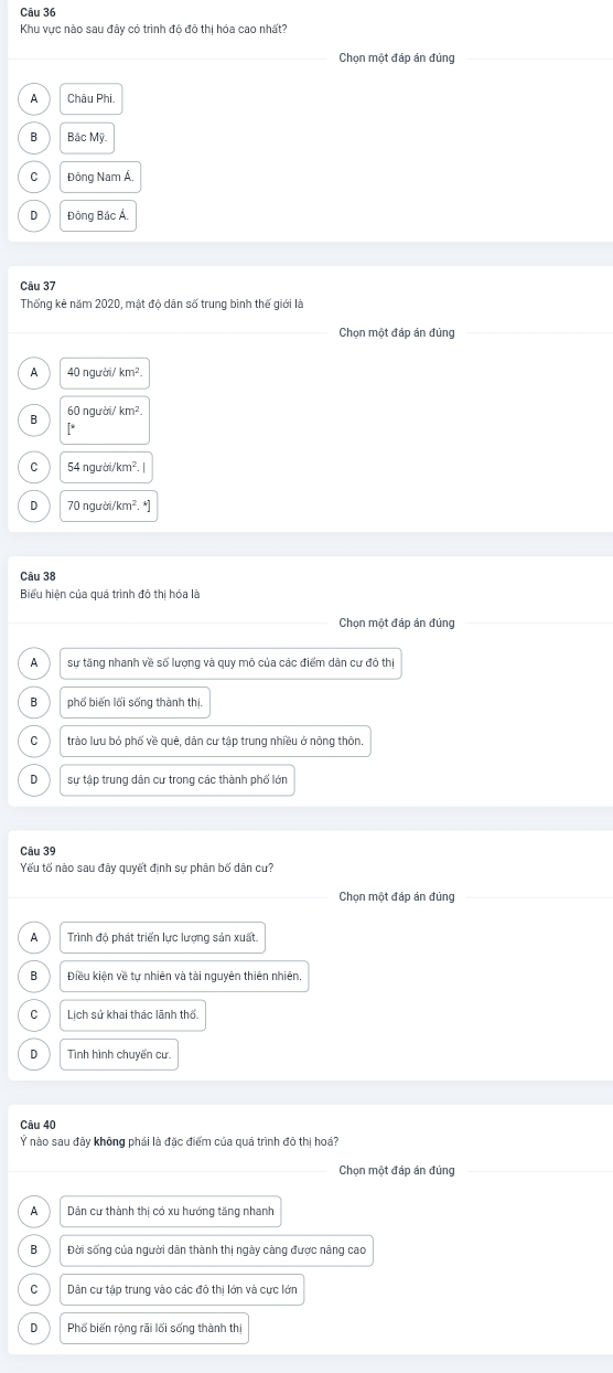 Khu vực nào sau đây có trình độ đô thị hóa cao nhất?
Chọn một đáp án đúng
A Châu Phi
B Bắc Mỹ
C Đông Nam Á.
D Đông Bắc Á.
Câu 37
Thống kê năm 2020, mật độ dân số trung bình thế giới là
Chọn một đáp án đúng
A 40 người, km^2
60 người/ km²
B
[*
C 54 người/ km². |
D 70 người/k n^2.^*
Câu 38
Biểu hiện của quá trình đô thị hóa là
Chọn một đáp án đúng
A sự tăng nhanh về số lượng và quy mô của các điểm dân cư đô thị
B phố biến lối sống thành thị.
C trào lưu bỏ phố về quê, dân cư tập trung nhiều ở nông thôn.
D sự tập trung dân cư trong các thành phố lớn
Câu 39
Yếu tố nào sau đây quyết đình sư phân bố dân cư?
Chon một đáp ản đủng
A Trình độ phát triển lực lượng sản xuất.
B Điều kiên về tự nhiên và tài nguyên thiên nhiên
C Lịch sử khai thác lãnh thổ.
D Tình hình chuyển cư
Câu 40
Ý nào sau đây không phái là đặc điểm của quá trình đô thị hoá?
Chọn một đáp án đủng
_
A Dân cư thành thị có xu hướng tăng nhanh
B Đời sống của người dân thành thị ngày cảng được nâng cao
C Dân cư tập trung vào các đô thị lớn và cực lớn
D Phổ biến rộng rãi lối sống thành thị