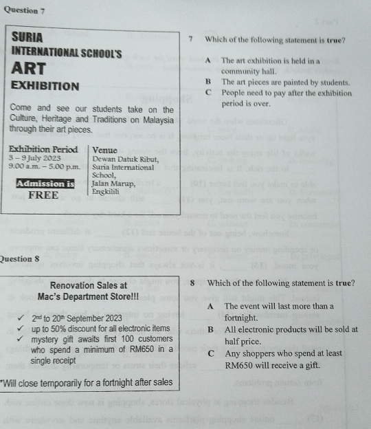 Which of the following statement is true?
A The art exhibition is held in a
community hall.
B The art pieces are painted by students.
C People need to pay after the exhibition
period is over.
t
E
3
9
Question 8
Renovation Sales at 8 Which of the following statement is true?
Mac’s Department Store!!!
A The event will last more than a
2^(nd) to 20^(th) September 2023 fortnight.
up to 50% discount for all electronic items B All electronic products will be sold at
mystery gift awaits first 100 customers half price.
who spend a minimum of RM650 in a
single receipt C Any shoppers who spend at least
RM650 will receive a gift.
*Will close temporarily for a fortnight after sales