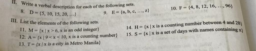 Write a verbal description for each of the following sets. 
8. D= 5,10,15,20,...
9. E= a,b,c,...,z 10. F= 4,8,12,16,...,96
III. List the elements of the following sets. 
11. M= x|x>6 , x is an odd integer 14. H= x|x is a counting number between 4 and 28
12. A= x|9 15. S= x|x is a set of days with names containing x  
13. T= x|x is a city in Metro Manila