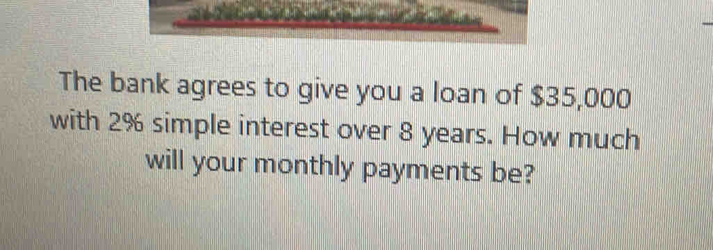 The bank agrees to give you a loan of $35,000
with 2% simple interest over 8 years. How much 
will your monthly payments be?