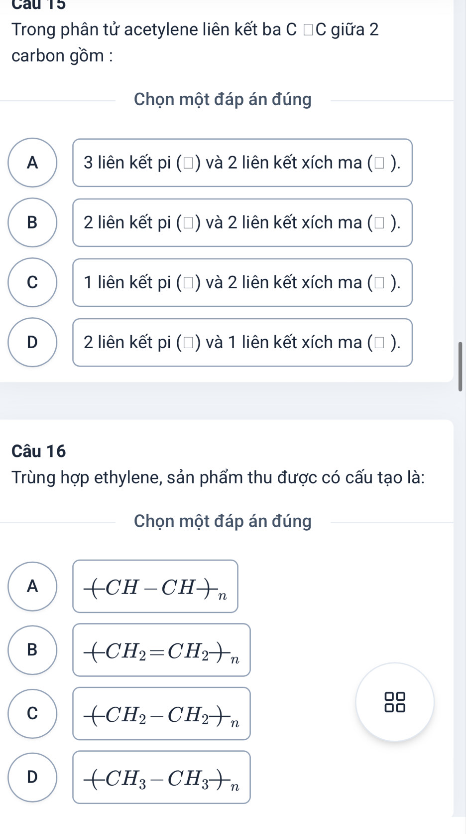 Cau 15
Trong phân tử acetylene liên kết ba C ĐC giữa 2
carbon gồm :
Chọn một đáp án đúng
A 3 liên kết pi (Đ) và 2 liên kết xích ma (△ ).
B 2 liên kết pi (Đ) và 2 liên kết xích ma (△ ).
C 1 liên kết pi (Đ) và 2 liên kết xích ma (Đ ).
D 2 liên kết pi (Đ) và 1 liên kết xích ma (△ ).
Câu 16
Trùng hợp ethylene, sản phẩm thu được có cấu tạo là:
Chọn một đáp án đúng
A -(CH-CH)_n
B -CH_2=CH_2to _n
C -CH_2-CH_2to _n
D -CH_3-CH_3to _n