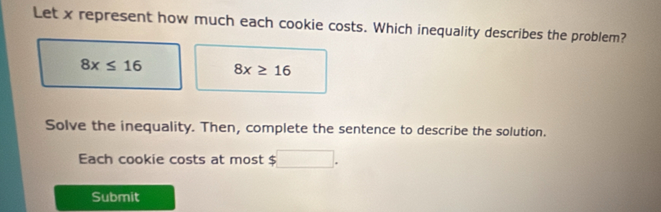 Let x represent how much each cookie costs. Which inequality describes the problem?
8x≤ 16
8x≥ 16
Solve the inequality. Then, complete the sentence to describe the solution. 
Each cookie costs at most $
Submit