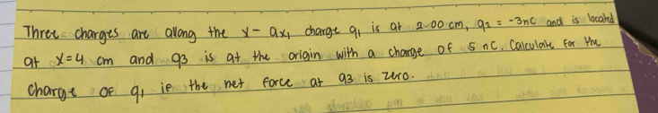 Three charges are along the x-ax_1 charge qi is at 2. 00 cm, q_2=-3nc and is locard 
at x=4cm and 93 is at the origin with a charge of S nc, Calculare for Hu 
charge of q, ie the net force at 93 is zr0.