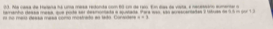 Na casa de Helena há uma mesa redonda com 60 cm de raio. Em dias de visita, é necessário sumentar o 
tamanho dessa mesa, que pode ser desmentada e ajustada. Para isso, são acrescentadas 2 tábuas de 6,5 m por 1.2
m no meio dessa mesa como mostrado ao lado. Considere π =3,