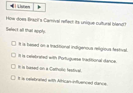 Listen
How does Brazil's Carnival reflect its unique cultural blend?
Select all that apply.
It is based on a traditional indigenous religious festival.
It is celebrated with Portuguese traditional dance.
It is based on a Catholic festival.
It is celebrated with African-influenced dance.