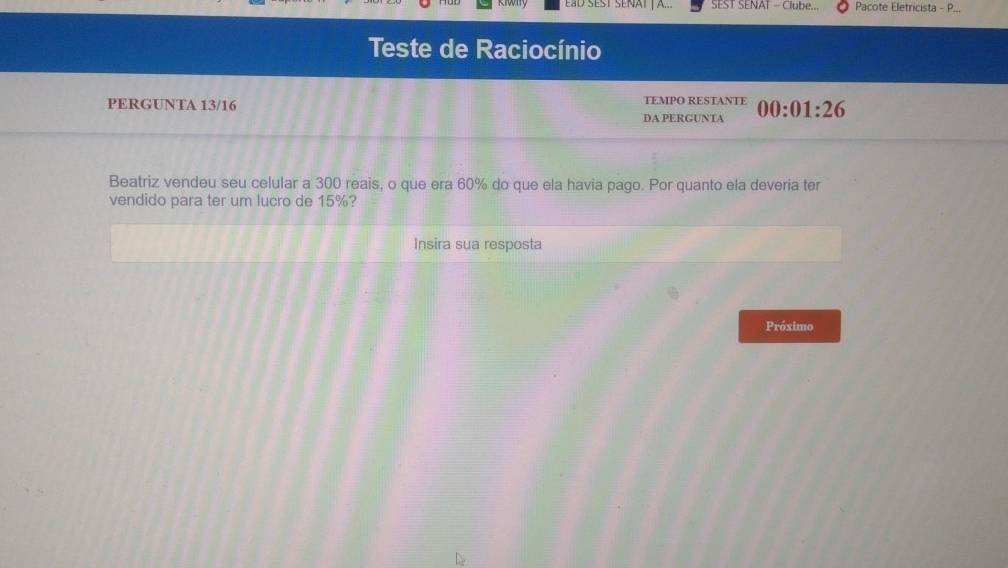 SEST SENAT - Clube... Pacote Eletricista - P... 
Teste de Raciocínio 
PERGUNTA 13/16 TEMPO RESTANTE 00:01:26
DA PERGUNTA 
Beatriz vendeu seu celular a 300 reais, o que era 60% do que ela havia pago. Por quanto ela deveria ter 
vendido para ter um lucro de 15%? 
Insira sua resposta 
Próximo