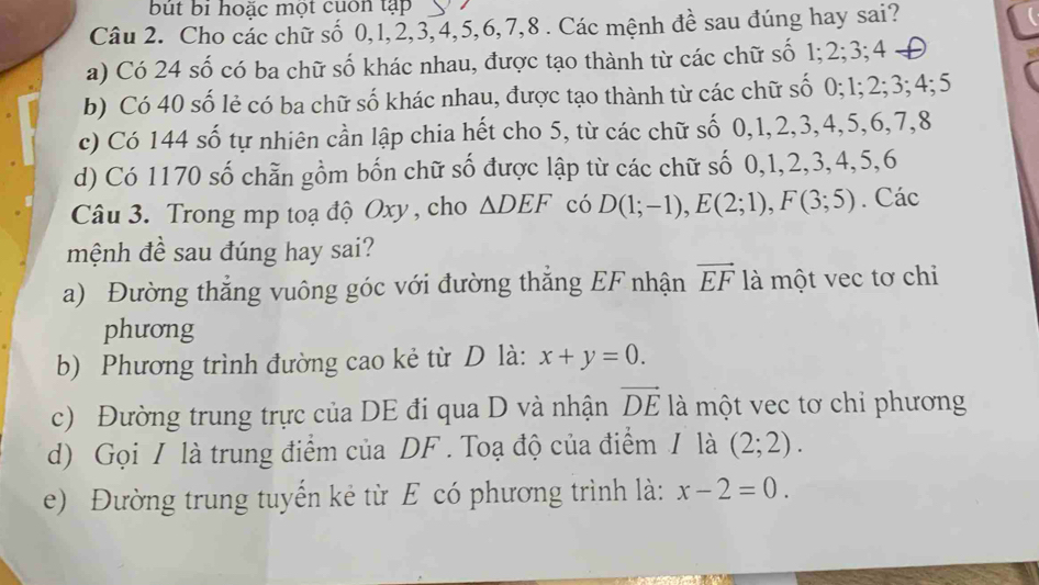 but bi hoặc một cuốn tạp 
Câu 2. Cho các chữ số 0, 1, 2, 3, 4, 5, 6, 7, 8. Các mệnh đề sau đúng hay sai? 
a) Có 24 số có ba chữ số khác nhau, được tạo thành từ các chữ số 1; 2; 3; 4
b) Có 40 số lẻ có ba chữ số khác nhau, được tạo thành từ các chữ số 0; 1; 2; 3; 4; 5
c) Có 144 số tự nhiên cần lập chia hết cho 5, từ các chữ số 0, 1, 2, 3, 4, 5, 6, 7, 8
d) Có 1170 số chẵn gồm bốn chữ số được lập từ các chữ số 0, 1, 2, 3, 4, 5, 6
Câu 3. Trong mp toạ độ Oxy , cho △ DEF có D(1;-1), E(2;1), F(3;5). Các 
mệnh đề sau đúng hay sai? 
a) Đường thắng vuông góc với đường thăng EF nhận vector EF là một vec tơ chi 
phương 
b) Phương trình đường cao kẻ từ D là: x+y=0. 
c) Đường trung trực của DE đi qua D và nhận vector DE là một vec tơ chỉ phương 
d) Gọi / là trung điểm của DF. Toạ độ của điểm / là (2;2). 
e) Đường trung tuyến kẻ từ E có phương trình là: x-2=0.