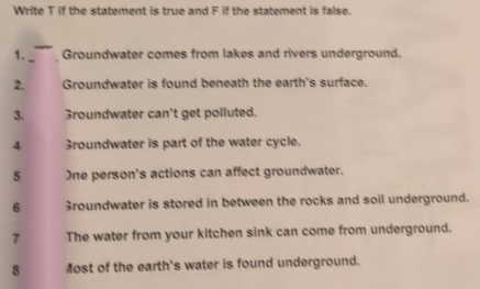 Write T if the statement is true and F if the statement is false. 
1. Groundwater comes from lakes and rivers underground. 
2. Groundwater is found beneath the earth's surface. 
3. 3roundwater can't get polluted. 
4 3roundwater is part of the water cycle. 
5 One person's actions can affect groundwater. 
6 3roundwater is stored in between the rocks and soil underground. 
7 The water from your kitchen sink can come from underground. 
8 Most of the earth's water is found underground.