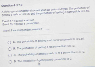 A video game randomly chooses your car color and type. The probabillity of
getting a red car is 0.25, and the probabillity of getting a convertible is 0.40.
Event A= You get a red car.
Event B= You get a convertible.
A and B are independent events if_
A. The probability of getting a red car or a convertible is 0.65.
B. The probability of getting a red convertible is 0.10.
C. The probabillity of getting a red car or a convertible is 0.10.
D. The probability of getting a red convertible is 0