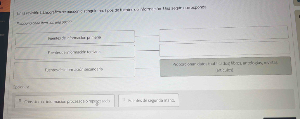 as
En la revisión bibliográfica se pueden distinguir tres tipos de fuentes de información. Una según corresponda.
Relaciona cada ítem con una opción:
Fuentes de información primaria
Fuentes de información terciaria
Proporcionan datos (publicados) libros, antologías, revistas
Fuentes de información secundaria (artículos).
Opciones:
: Consisten en información procesada o reprocesada. : Fuentes de segunda mano.