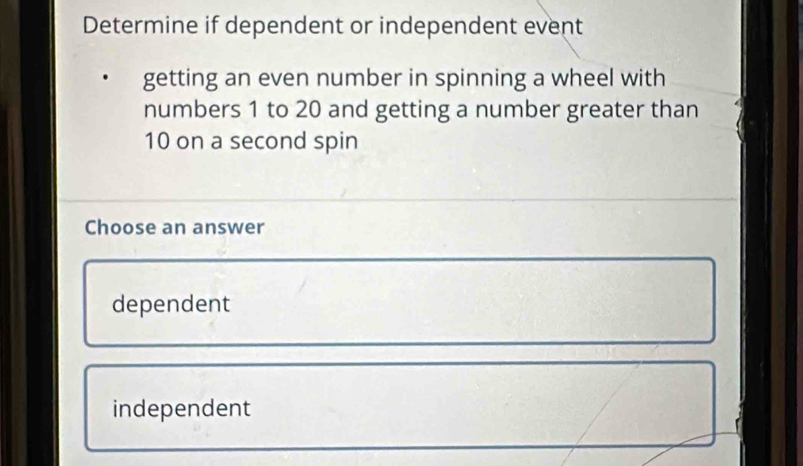 Determine if dependent or independent event
getting an even number in spinning a wheel with
numbers 1 to 20 and getting a number greater than
10 on a second spin
Choose an answer
dependent
independent