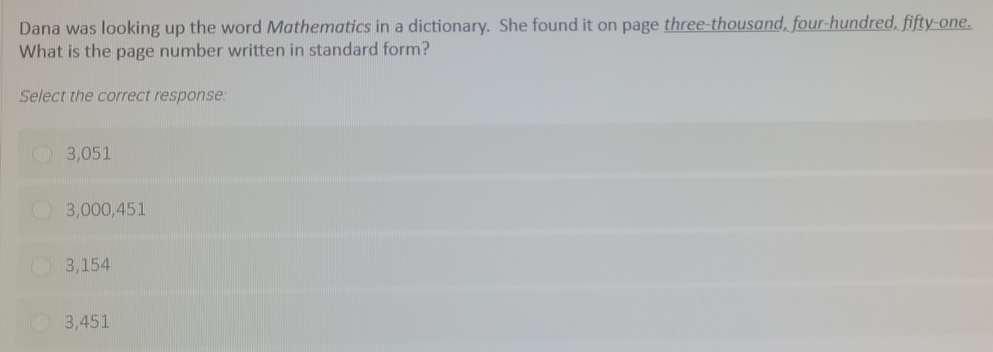 Dana was looking up the word Mathematics in a dictionary. She found it on page three-thousand, four-hundred, fifty-one.
What is the page number written in standard form?
Select the correct response:
3,051
3,000,451
3,154
3,451