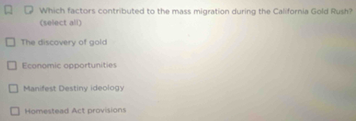 Which factors contributed to the mass migration during the California Gold Rush?
(select all)
The discovery of gold
Economic opportunities
Manifest Destiny ideology
Homestead Act provisions