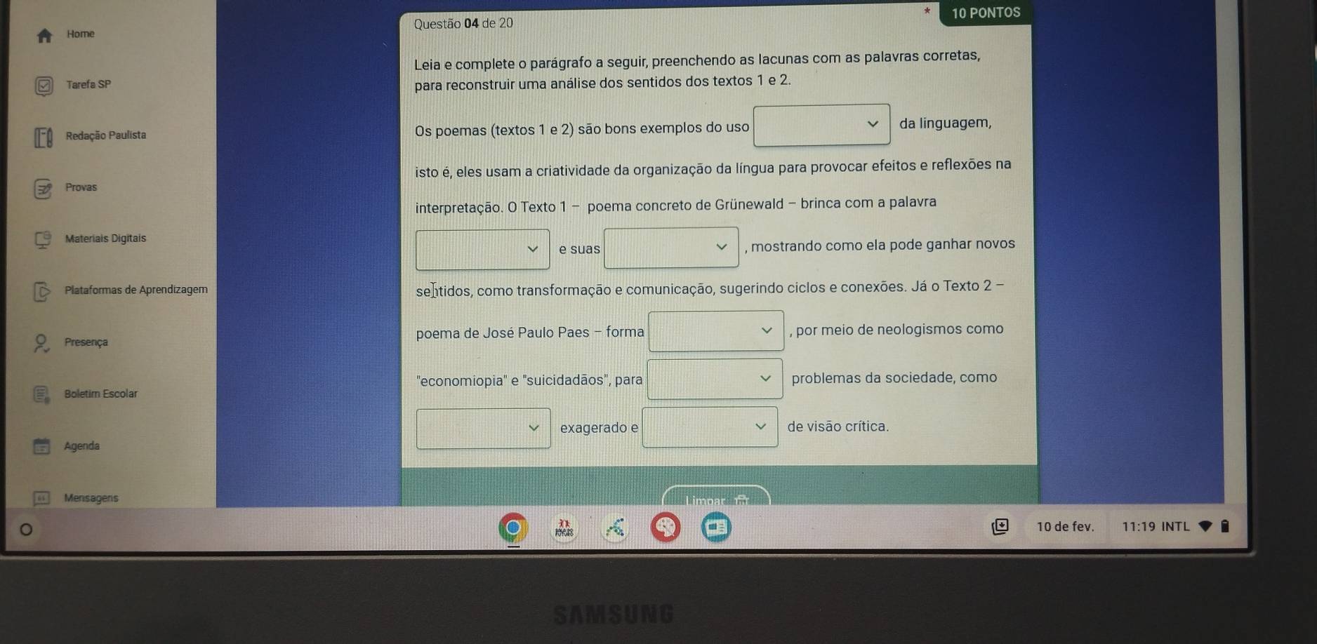 PONTOS 
Home Questão 04 de 20 
Leia e complete o parágrafo a seguir, preenchendo as lacunas com as palavras corretas, 
Tarefa SP para reconstruir uma análise dos sentidos dos textos 1 e 2. 
Redação Paulista Os poemas (textos 1 e 2) são bons exemplos do uso da linguagem, 
isto é, eles usam a criatividade da organização da língua para provocar efeitos e reflexões na 
Provas 
interpretação. O Texto 1 - poema concreto de Grünewald - brinca com a palavra 
Materiais Digitais 
e suas , mostrando como ela pode ganhar novos 
Plataformas de Aprendizagem sentidos, como transformação e comunicação, sugerindo ciclos e conexões. Já o Texto 2 - 
Presença poema de José Paulo Paes - forma d=□ , por meio de neologismos como 
"economiopia" e "suicidadãos", para frac  problemas da sociedade, como 
Boletim Escolar 
Agenda 
□ exagerado e d= □ /□   □ de visão crítica. 
Mensagens 
Limpar 
10 de fev. 11:19 INTL i