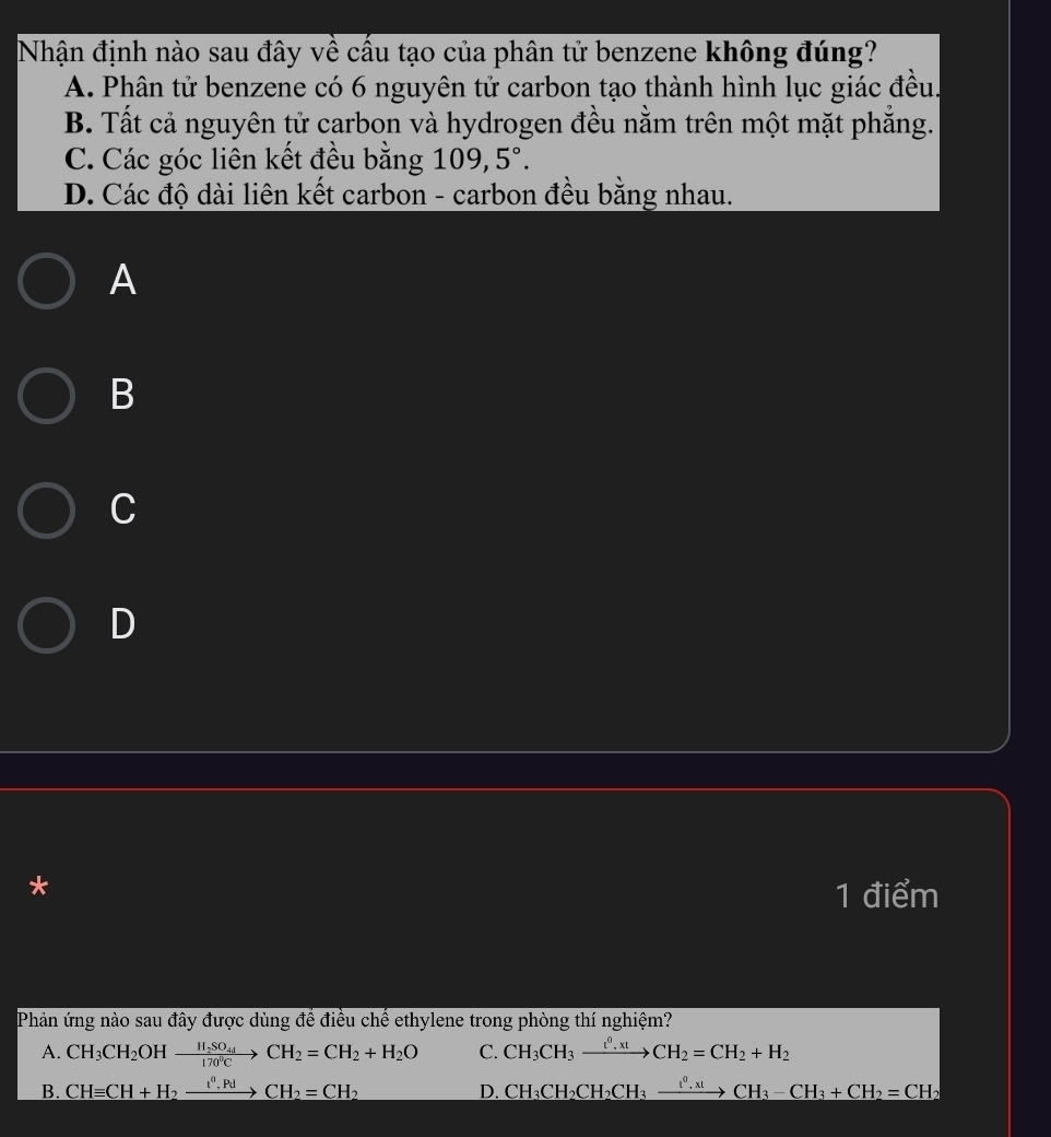 Nhận định nào sau đây về cầu tạo của phân tử benzene không đúng?
A. Phân tử benzene có 6 nguyên tử carbon tạo thành hình lục giác đều.
B. Tất cả nguyên tử carbon và hydrogen đều nằm trên một mặt phăng.
C. Các góc liên kết đều bằng 109,5°.
D. Các độ dài liên kết carbon - carbon đều bằng nhau.
A
B
C
D
*
1 điểm
Phản ứng nào sau đây được dùng để điều chế ethylene trong phòng thí nghiệm?
A. CH_3CH_2OHxrightarrow H_2SO_4CH_2=CH_2+H_2O C. CH_3CH_3xrightarrow t^0.xtCH_2=CH_2+H_2
B. CHequiv CH+H_2xrightarrow I^0.PdCH_2=CH_2 CH_3CH_2CH_2CH_3xrightarrow lCH_3CH_3-CH_3+CH_2=CH_2
D.