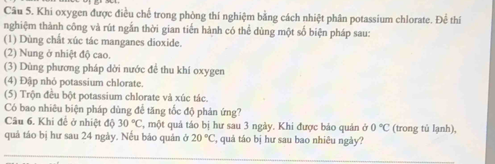 Khi oxygen được điều chế trong phòng thí nghiệm bằng cách nhiệt phân potassium chlorate. Để thí 
nghiệm thành công và rút ngắn thời gian tiến hành có thể dùng một số biện pháp sau: 
(1) Dùng chất xúc tác manganes dioxide. 
(2) Nung ở nhiệt độ cao. 
(3) Dùng phương pháp dời nước để thu khí oxygen 
(4) Đập nhỏ potassium chlorate. 
(5) Trộn đều bột potassium chlorate và xúc tác. 
Có bao nhiêu biện pháp dùng đề tăng tốc độ phản ứng? 
Câu 6. Khi đề ở nhiệt độ 30°C 3, một quả táo bị hư sau 3 ngày. Khi được bảo quản ở 0°C (trong tủ lạnh), 
quả táo bị hư sau 24 ngày. Nếu bảo quản ở 20°C , quả táo bị hư sau bao nhiêu ngày?